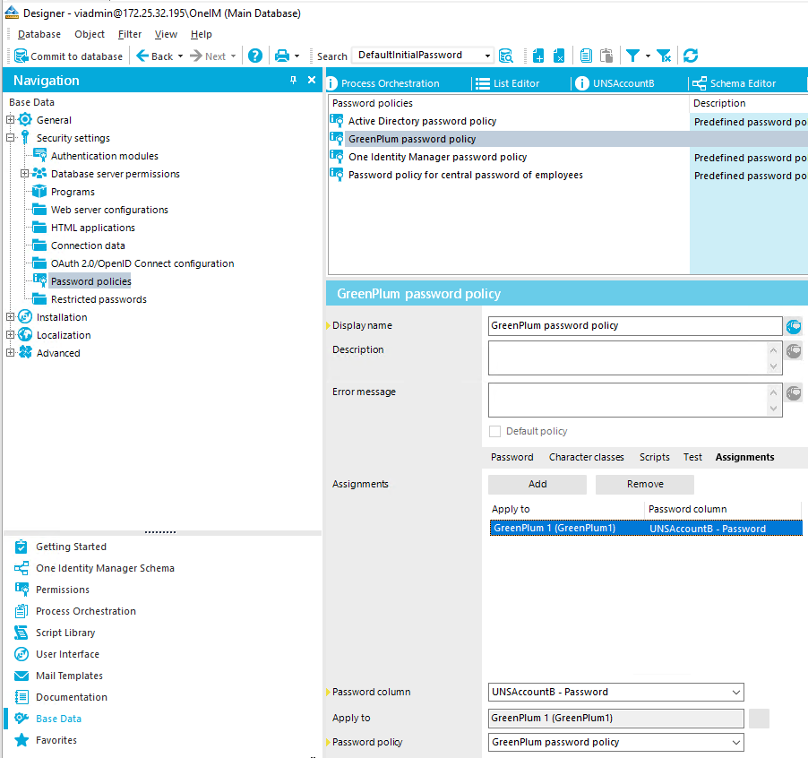 Designer - (Main Database) Qatabase Object filter Yiew Help e aack• *Next •I O Commit to database Navigation Base Data General Security settirrgs Authentication modules Database server permissions PrOgrams "E Web server configurations "E HTML applications Connection data OAuth 2.0,'OpenID Connect configuration f' Password policies Restricted passwords • Installation Localization Advanced Getting Started One Identity Manager Schema Permissions Process Orchestration Script Library user Interface Mail Templates Documentation Base Data Favorites Search DefaultInitlaIPassword Y • Process Orchestration Password policies List Editor UNSAccount8 Active Directory password policy GreenPIum password policy One Identity Manager password policy password policy for central password of employees GreenPlum password policy Schema Editor Description Predefined password po Predefined password po Predefined password po Display name Description Erro r message Assignment Passwo rd co umn Ap p to Password poloj GreenPIum password policy Cl Default policy Password Character classes Scripts Remove Test Assignments Apply to GreenPIum I (GreenPIumIl LINSAccounta - Password GreenPIum I (GreenPIumI) GreenPIum password policy Passwo rd co um n LINSAccountS - Password 